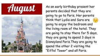 August As an early birthday present her
parents decided that they are
going to go to Paris. Her parents
think that Lydia and Sara are
going to enjoy the bedroom and
the living room of the hotel. They
are going to stay there for 5 days,
they are going to spend 3 days in
Disneyland Paris.They are going to
spend the other 2 visiting the
“Eiffel Tower” and all Paris.
 