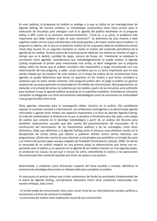 En este capítulo, la propuesta de análisis es análoga a la que se utiliza en las investigaciones de
Agenda Setting. De manera sintética, su metodología característica tiene como primer paso la
realización de encuestas para averiguar cuál es la agenda del público basándose en la pregunta
Gallup o MPI, como se la reconoce internacionalmente: “¿Cuál es, a su juicio, el problema más
importante que debe resolver el país en este momento?”. Se determina de esta manera a nivel
cognitivo cuáles son los issues considerados más preocupantes y de mayor interés para el público. La
pregunta es abierta, por lo que en el posterior análisis de las respuestas deberán establecerse temas
claves (key issues). En un segundo momento se realiza el análisis del contenido periodístico de la
agenda de los medios. Se dará cuenta de la jerarquización dada por los medios en relación al lugar y
tiempo que se le dedicó, cantidad de tapas, número de líneas, etc. Finalmente se establece la
correlación entre agendas. Consideramos que metodológicamente se puede analizar la Agenda
Cutting respetando el primer paso mencionado más arriba, es decir indagando con la pregunta
Gallup sobre los temas que el público considera más importantes y luego encuestando con una
reformulación de esta pregunta, a saber: ¿Cuál considera que es un tema importante que no está
siendo tratado por los medios? De esta manera, en la etapa de análisis de las correlaciones entre
agendas se puede determinar qué temas no aparecen en los medios y qué temas considera la
audiencia que no están siendo cubiertos. Esta pregunta podría abrir el juego al público en general
respecto de sus preocupaciones no plasmadas en los medios de comunicación. Nos preguntamos, no
obstante, si el armado de temas no cubiertos por los medios a partir de las encuestas sería suficiente
para sostener lo que la agenda pública no postula en la superficie mediática. Entendemos necesario
completar la indagación con otras herramientas metodológicas como las entrevistas en profundidad
o los grupos focales entre otras.
Otras agendas relevantes para la investigación deben incluirse en el análisis. Ello posibilitaría
reponer el contexto nacional e internacional. Las condiciones contingentes y la denominada agenda
intermedia o agenda entre medios son aspectos importantes a la hora de abordar Agenda-Cutting.
Se trata de contextualizar la dinámica en la que se produce el fenómeno para dar paso a otra etapa
de análisis que consiste en el abordaje metodológico a partir de un análisis del discurso para
posibilitar explicaciones causales que den cuenta del posicionamiento del enunciador; de la
construcción del enunciatario; de los lineamientos políticos y de las estrategias; entre otros
elementos. Dado que definimos a la Agenda Cutting como el proceso cuya dinámica resulta en la
desaparición de ciertos temas que afectan o pudieran atentar contra ciertos intereses, nos
preguntamos: ¿Cómo dar cuenta de esos intereses y entramados que posibilitan el armado de vacío
a la manera de puntos ciegos aunque cargados de finalidad? (Fontcuberta y Boryat, 2006). Se deriva
la necesidad de un análisis integral: en una primera etapa se determinarían qué temas son im-
portantes para el público y no aparecen en la agenda de los medios masivos; en una segunda etapa,
se analizarán las causas, los por qué e incluso los cómo, extendiendo el análisis a las operaciones
discursivas para dar cuenta de aquellas que sirven de apoyo a una postura
determinada, o colaboran como distracción respecto del tema evadido o cortado. Identificar la
presencia de estrategias discursivas es indispensable para completar el análisis.
En este punto es preciso aclarar que si bien sostenemos de fondo los postulados fundamentales de
la teoría de Agenda Setting, consideramos relevantes incluir otras cuestiones relacionadas con
nuestro enfoque, tales como:
- El rol del medio de comunicación como actor social, fruto de sus interrelaciones sociales, políticas y
económicas a la hora de construir la realidad.
-La estructura de medios como explicación causal de esa construcción.
 
