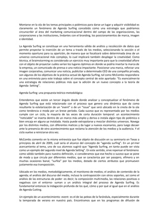 Montarse en la ola de los temas principales o polémicos para darse un lugar y adquirir visibilidad es
claramente un fenómeno de Agenda Surfing concebido como una estrategia que podríamos
circunscribir al área del marketing comunicacional dentro del campo de las organizaciones, las
corporaciones y las instituciones, lindantes con el branding, los posicionamientos de marca, imagen
e identidad.
La Agenda Surfing se constituye en una herramienta válida de análisis y recolección de datos que
permite proyectar la inserción de un tema a través de los medios, seleccionando la sección o el
momento oportuno para su aparición, de manera que se focalizará sobre determinada área de un
universo comunicacional más complejo, lo cual implicará también desplegar la creatividad. Como
técnica, el braimstorming es considerado un ejercicio muy importante para que la creatividad aflore
con el objeto de proyectar cuáles serían los lugares óptimos en donde se podría insertar la marca de
la empresa, un comunicado de prensa o una noticia impactante. Posicionar una marca, reforzar una
imagen corporativa, comunicar una noticia, publicitar a determinado CEO de una compañía privada,
son algunos de los objetivos de la práctica actual de Agenda Surfing, tal como McCombs respondiera
en una entrevista para este trabajo sobre el concepto central de este apartado: “Es esencialmente
una estrategia de relaciones públicas más que la adición de un nuevo concepto a la teoría de
Agenda- Setting”.
Agenda Surfing: una propuesta teórico-metodológica
Entendemos que existe un tercer ángulo desde donde analizar y conceptualizar el fenómeno de
Agenda Surfing que está relacionado con el proceso que genera una dinámica que da como
resultante la estelarización de un “event” o de un “issue” que será ubicado en la cresta de la ola
como tendencia o moda por un breve período. Cada suceso que es representado por los medios
cumple con un ciclo, la mayoría de las veces de corta duración temporal: un acontecimiento
“noticiable” se inserta dentro de un marco más amplio y deriva o instala algún tipo de polémica o
bien encaja en alguna ya instalada. Hasta puede extrapolarse y mezclar distintos universos. Navega
por los distintos medios, con diferentes matices y da lugar a nuevos escenarios, para luego decaer
ante la presencia de otro acontecimiento que reclama la atención de los medios y la audiencia. Y el
ciclo vuelve a reiniciarse otra vez.
McCombs comento en la misma entrevista que fue objeto de discusión en su seminario en Texas a
principios de abril de 2009, cuál sería el alcance del concepto de “agenda surfing”. En un primer
acercamiento al tema, uno de sus alumnos sugirió que “Agenda Surfing, en tanto puede ser vista
como un ejemplo del segundo nivel de Agenda Setting”. En este sentido, sirve repensar el fenómeno
como válido también para nuestra definición, si consideramos que ese hecho o suceso que se pone
de moda y que circula por diferentes medios, que se caracteriza por ser pasajero, efímero y en
muchas ocasiones banal, “surfea” por los medios, dotado de ciertos atributos que promueven
justamente esa transposición.
Ubicado en los medios, metodológicamente, el monitoreo de medios; el análisis de contenido de la
agenda; el análisis del discurso del medio, incluso la contraposición con otros soportes, así como el
análisis de las estructuras de poder -es decir; la composición multimedia, las relaciones positivas o
negativas con el entorno- suman a un análisis integral del proceso de Agenda Surfing. Es
fundamental entonces la indagación profunda de los qué, cómo y por qué al igual que en el análisis
de Agenda Cutting.
Un ejemplo de un acontecimiento -event- es el de las peleas de la farándula, especialmente durante
la temporada de verano en nuestro país. Encontramos que en los programas de difusión de
 