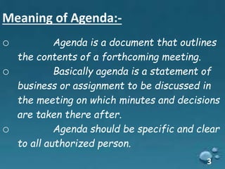 Meaning of Agenda:-
o Agenda is a document that outlines
the contents of a forthcoming meeting.
o Basically agenda is a statement of
business or assignment to be discussed in
the meeting on which minutes and decisions
are taken there after.
o Agenda should be specific and clear
to all authorized person.
3
 