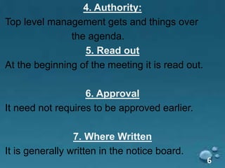 4. Authority:
Top level management gets and things over
the agenda.
5. Read out
At the beginning of the meeting it is read out.
6. Approval
It need not requires to be approved earlier.
7. Where Written
It is generally written in the notice board.
6
 