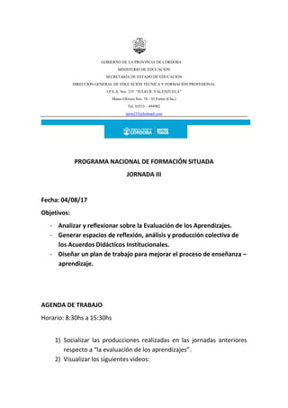GOBIERNO DE LA PROVINCIA DE CÓRDOBA
MINISTERIO DE EDUCACIÓN
SECRETARÍA DE ESTADO DE EDUCACIÓN
DIRECCIÓN GENERAL DE EDUCACIÓN TÉCNICA Y FORMACIÓN PROFESIONAL
I.P.E.A. Nro. 235 “JULIO R. VALENZUELA”
Mateo Olivero Nro. 78 – El Fortín (Cba.)
Tel. 03533 – 494902
ipem235@hotmail.com
PROGRAMA NACIONAL DE FORMACIÓN SITUADA
JORNADA III
Fecha: 04/08/17
Objetivos:
- Analizar y reflexionar sobre la Evaluación de los Aprendizajes.
- Generar espacios de reflexión, análisis y producción colectiva de
los Acuerdos Didácticos Institucionales.
- Diseñar un plan de trabajo para mejorar el proceso de enseñanza –
aprendizaje.
AGENDA DE TRABAJO
Horario: 8:30hs a 15:30hs
1) Socializar las producciones realizadas en las jornadas anteriores
respecto a “la evaluación de los aprendizajes”.
2) Visualizar los siguientes videos:
 