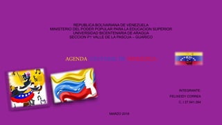 REPUBLICA BOLIVARIANA DE VENEZUELA
MINISTERIO DEL PODER POPULAR PARA LA EDUCACION SUPERIOR
UNIVERSIDAD BICENTENARIA DE ARAGUA
SECCION P1 VALLE DE LA PASCUA – GUARICO
AGENDA CULTURAL DE VENEZUELA
INTEGRANTE:
FELIXEIDY CORREA
C. I 27.541.394
MARZO 2018
 