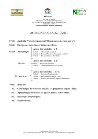 ESTADO DE GOIÁS
                                   PREFEITURA MUNICIPAL DE GOIANÉSIA
                              SECRETARIA MUNICIPAL DE EDUCAÇÃO E ESPORTES
                                               GOIANÉSIA GOIÁS
                                   Núcleo de Tecnologia Municipal de Goianésia




                          AGENDA DO DIA 22/10/2011

07h30 – Acolhida: Vídeo Motivacional “Quem mexeu no meu queijo”;
08h00 – Divisão dos cursistas por áreas específicas;
                              Leitura das unidades 1 e 2.
08h15 – Alimentação           Unidade 1 – Alimentação saudável;
                              Unidade 2 – Desmistificando a alimentação saudável;
                              Unidade 3 – Da desnutrição à obesidade;


                              Leitura das unidades 1 e 2.
         Gestão             Unidade 1 – A educação brasileira;
                             Unidade 2 – Gestão democrática da educação;


                              Leitura das unidades 1, 2 e 3.
                              Unidade 1 – Conceitos Fundamentais;
      M. Ambiente             Unidade 2 – Meio Ambiente: O que é isso?;
                              Unidade 3 – História, Economia e Impactos Ambientais;


10h30 – Intervalo;
11h00 – Continuação do estudo do módulo 11, preparando alguns slides;
12h00 – Apresentação do módulo de gestão, para as outras áreas;
13h00 – Resolução dos pratiques;
13h30 – Encerramento;




                                           Profuncionário - Tutora Marcilene
               Núcleo de Tecnologia Municipal – Rua 14 nº 320 Centro – Goianésia/GO Fone: (62) 3935 1056
 