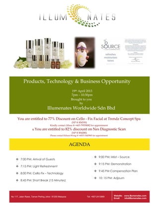 Products, Technology & Business Opportunity
19th April 2013
7pm – 10:30pm
Brought to you
by

Illumenates Worldwide Sdn Bhd
You are entitled to 77% Discount on Cello - Fix Facial at Trendz Concept Spa
(NP @ RM350)
Kindly contact Alissa @ +603-79559082 for appointment
& You

are entitled to 82% discount on Nes Diagnostic Scan
(NP @ RM280)
Please contact Edison Wong @ +6013-3445965 for appointment

AGENDA
 7:00 PM: Arrival of Guests
 7:15 PM: Light Refreshment
 8:00 PM: Cello Fix – Technology
 8:45 PM: Short Break (15 Minutes)

No 117, Jalan Rawa ,Taman Perling Johor 81200 Malaysia

 9:00 PM: iMist – Source
 9:15 PM: Demonstration
 9:45 PM Compensation Plan
 10: 15 PM: Adjourn

Tel: +607-2413669

Website: www.illumenates.com
Email:
info@illumenates.com

 