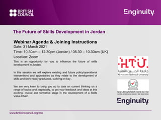 The Future of Skills Development in Jordan
This is an opportunity for you to influence the future of skills
development in Jordan.
In this session we will explore existing and future policy/operational
interventions and approaches as they relate to the development of
skills and work-ready graduates, building on key .
We are very keen to bring you up to date on current thinking on a
range of topics and, especially, to get your feedback and ideas at this
exciting, crucial and formative stage in the development of a Skills
Value Chain.
Webinar Agenda & Joining Instructions
Date: 31 March 2021
Time: 10.30am – 12.30pm (Jordan) / 08.30 – 10.30am (UK)
Location: Zoom
 