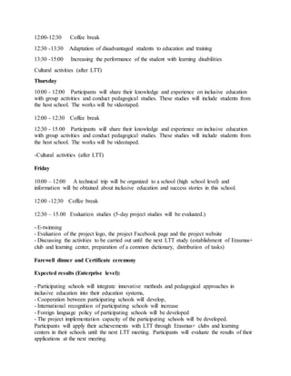 12:00-12:30 Coffee break
12:30 -13:30 Adaptation of disadvantaged students to education and training
13:30 -15:00 Increasing the performance of the student with learning disabilities
Cultural activities (after LTT)
Thursday
10:00 - 12:00 Participants will share their knowledge and experience on inclusive education
with group activities and conduct pedagogical studies. These studies will include students from
the host school. The works will be videotaped.
12:00 - 12:30 Coffee break
12:30 - 15.00 Participants will share their knowledge and experience on inclusive education
with group activities and conduct pedagogical studies. These studies will include students from
the host school. The works will be videotaped.
-Cultural activities (after LTT)
Friday
10:00 – 12:00 A technical trip will be organized to a school (high school level) and
information will be obtained about inclusive education and success stories in this school.
12:00 -12:30 Coffee break
12:30 – 15.00 Evaluation studies (5-day project studies will be evaluated.)
- E-twinning
- Evaluation of the project logo, the project Facebook page and the project website
- Discussing the activities to be carried out until the next LTT study (establishment of Erasmus+
club and learning center, preparation of a common dictionary, distribution of tasks)
Farewell dinner and Certificate ceremony
Expected results (Enterprise level):
- Participating schools will integrate innovative methods and pedagogical approaches in
inclusive education into their education systems,
- Cooperation between participating schools will develop,
- International recognition of participating schools will increase
- Foreign language policy of participating schools will be developed
- The project implementation capacity of the participating schools will be developed.
Participants will apply their achievements with LTT through Erasmus+ clubs and learning
centers in their schools until the next LTT meeting. Participants will evaluate the results of their
applications at the next meeting.
 