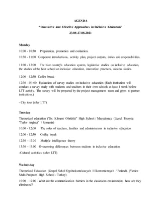 AGENDA
“Innovative and Effective Approaches in Inclusive Education”
23.08-27.08.2021
Monday
10:00 - 10:30 Preparation, promotion and evaluation.
10:30 - 11:00 Corporate introductions, activity plan, project outputs, duties and responsibilities.
11:00 - 12:00 The host country's education system, legislative studies on inclusive education,
the studies of the host school on inclusive education, innovative practices, success stories.
12:00 - 12:30 Coffee break
12:30 –15: 00 Evaluation of survey studies on inclusive education (Each institution will
conduct a survey study with students and teachers in their own schools at least 1 week before
LTT activity. The survey will be prepared by the project management team and given to partner
institutions.)
- City tour (after LTT)
Tuesday
Theoretical education ("Sv. Kliment Ohridski" High School / Macedonia), (Liceul Teoretic
"Tudor Arghezi" / Romania)
10:00 - 12:00 The roles of teachers, families and administrators in inclusive education
12:00 - 12:30 Coffee break
12:30 – 13:30 Multiple intelligence theory
13:30 – 15:00 Overcoming differences between students in inclusive education
-Cultural activities (after LTT)
Wednesday
Theoretical Education (Zespol Szkol Ogolnoksztalcacych I Ekonomicznych / Poland), (Yenice
Multi-Program High School / Turkey)
10:00 – 12:00 -What are the communication barriers in the classroom environment, how are they
eliminated?
 
