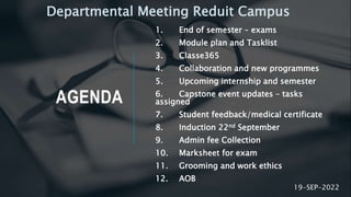 AGENDA
1. End of semester – exams
2. Module plan and Tasklist
3. Classe365
4. Collaboration and new programmes
5. Upcoming internship and semester
6. Capstone event updates – tasks
assigned
7. Student feedback/medical certificate
8. Induction 22nd September
9. Admin fee Collection
10. Marksheet for exam
11. Grooming and work ethics
12. AOB
19-SEP-2022
Departmental Meeting Reduit Campus
 