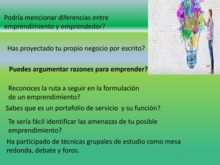 Podría mencionar diferencias entre
emprendimiento y emprendedor?
Has proyectado tu propio negocio por escrito?
Puedes argumentar razones para emprender?
Reconoces la ruta a seguir en la formulación
de un emprendimiento?
Sabes que es un portafolio de servicio y su función?
Te sería fácil identificar las amenazas de tu posible
emprendimiento?
Ha participado de técnicas grupales de estudio como mesa
redonda, debate y foros.