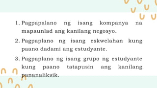 1. Pagpapalano ng isang kompanya na
mapaunlad ang kanilang negosyo.
2. Pagpaplano ng isang eskwelahan kung
paano dadami ang estudyante.
3. Pagpaplano ng isang grupo ng estudyante
kung paano tatapusin ang kanilang
pananaliksik.
 