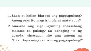 1. Saan at kailan idaraos ang pagpupulong?
Anong oras ito magsisimula at matatapos?
2. Ano-ano ang mga layuning inaasahang
matamo sa pulong? Sa bahaging ito ng
agenda, sinasagot nito ang tanong na
“Bakit tayo magkakaroon ng pagpupulong?”
 