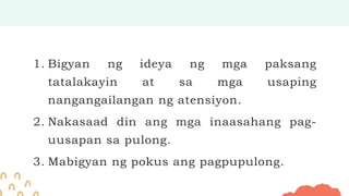 1. Bigyan ng ideya ng mga paksang
tatalakayin at sa mga usaping
nangangailangan ng atensiyon.
2. Nakasaad din ang mga inaasahang pag-
uusapan sa pulong.
3. Mabigyan ng pokus ang pagpupulong.
 