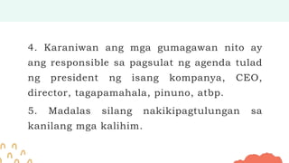 4. Karaniwan ang mga gumagawan nito ay
ang responsible sa pagsulat ng agenda tulad
ng president ng isang kompanya, CEO,
director, tagapamahala, pinuno, atbp.
5. Madalas silang nakikipagtulungan sa
kanilang mga kalihim.
 
