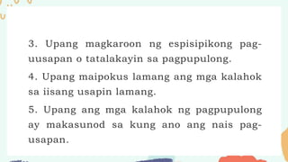 3. Upang magkaroon ng espisipikong pag-
uusapan o tatalakayin sa pagpupulong.
4. Upang maipokus lamang ang mga kalahok
sa iisang usapin lamang.
5. Upang ang mga kalahok ng pagpupulong
ay makasunod sa kung ano ang nais pag-
usapan.
 