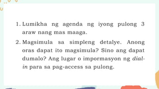 1. Lumikha ng agenda ng iyong pulong 3
araw nang mas maaga.
2. Magsimula sa simpleng detalye. Anong
oras dapat ito magsimula? Sino ang dapat
dumalo? Ang lugar o impormasyon ng dial-
in para sa pag-access sa pulong.
 