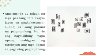 • Ang agenda ay talaan ng
mga paksang tatalakayin
(ayon sa pagkakasunod-
sundo) sa isang pormal
na pagpupulong. Ito rin
ang nagsisilbing mapa
upang mabigyan ng
direksyon ang mga kasali
sa gagawing pagpupulong.
 