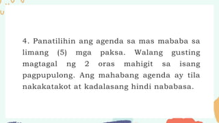 4. Panatilihin ang agenda sa mas mababa sa
limang (5) mga paksa. Walang gusting
magtagal ng 2 oras mahigit sa isang
pagpupulong. Ang mahabang agenda ay tila
nakakatakot at kadalasang hindi nababasa.
 