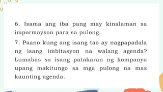 6. Isama ang iba pang may kinalaman sa
impormayson para sa pulong.
7. Paano kung ang isang tao ay nagpapadala
ng isang imbitasyon na walang agenda?
Lumabas sa isang patakaran ng kompanya
upang makitungo sa mga pulong na mas
kaunting agenda.
 