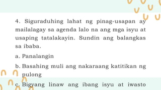 4. Siguraduhing lahat ng pinag-usapan ay
mailalagay sa agenda lalo na ang mga isyu at
usaping tatalakayin. Sundin ang balangkas
sa ibaba.
a. Panalangin
b. Basahing muli ang nakaraang katitikan ng
pulong
c. Bigyang linaw ang ibang isyu at iwasto
 