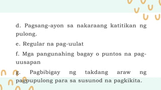 d. Pagsang-ayon sa nakaraang katitikan ng
pulong.
e. Regular na pag-uulat
f. Mga pangunahing bagay o puntos na pag-
uusapan
g. Pagbibigay ng takdang araw ng
pagpupulong para sa susunod na pagkikita.
 