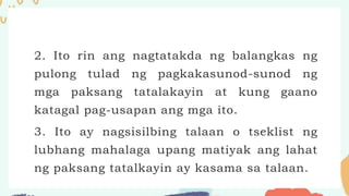 2. Ito rin ang nagtatakda ng balangkas ng
pulong tulad ng pagkakasunod-sunod ng
mga paksang tatalakayin at kung gaano
katagal pag-usapan ang mga ito.
3. Ito ay nagsisilbing talaan o tseklist ng
lubhang mahalaga upang matiyak ang lahat
ng paksang tatalkayin ay kasama sa talaan.
 