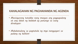 KAHALAGAHAN NG PAGHAHANDA NG AGENDA
• Masisigurong tatakbo nang maayos ang pagpupulong
at ang lahat ng kalahok ay patungo sa isang
direksyon.
• Makakatulong sa pagtatala ng mga nangyayari sa
pulong ng kalihim.
 