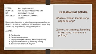 PETSA: Ika-15 ng Hulyo 2015
PARA SA: MGA RESIDENT FELLOW NG SMP
RE: BUWANANG PULONG
MULA KAY: DR. ROSARIO HERNANDEZ
Direktor
Mangyaring dumating sa ating buwanang pagpupulong sa
Hulyo 22, ika-12 ng tanghali sa SMP Conference Room. Ang
SMP na ang magdadala ng ating pananghalian.
AGENDA
1. Pagsisimula
2. Pag-apruba ng Agenda
3. Pag-apruba ngKatitikan ng Nakaraang Pulong
4. Mga isyu sa Katitikan ng Nakarang Pulong
5 . Postmortem: Outreach Program
NILALAMAN NG AGENDA
Saan at kailan idaraos ang
pagpupulong?
Ano-ano ang mga layuning
inaasahang matamo sa
pulong?
 