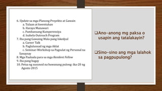 6. Update sa mga Planong Proyekto at Gawain
a. Tulaan at kwentuhan
b. Haraya Manawari
c. Pambansang Kumperensiya
d. Isabela Outreach Program
7. Iba pang Gawaing Wala pang Iskedyul
a. Career Talk
b. Paglulunsad ng mga Aklat
c. Seminar-Workshop sa Pagsulat ng Personal na
Sanaysay
8. Mga Paalaala para sa mga Resident Fellow
9. Iba pang bagay
10. Petsa ng susunod na buwanang pulong: ika-20 ng
Agosto 2015
Ano-anong mg paksa o
usapin ang tatalakayin?
Sino-sino ang mga lalahok
sa pagpupulong?
 