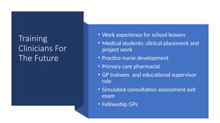 Training
Clinicians For
The Future
• Work experience for school leavers
• Medical students: clinical placement and
project work
• Practice nurse development
• Primary care pharmacist
• GP trainees and educational supervisor
role
• Simulated consultation assessment exit
exam
• Fellowship GPs
 