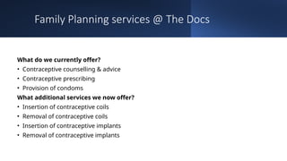 Family Planning services @ The Docs
What do we currently offer?
• Contraceptive counselling & advice
• Contraceptive prescribing
• Provision of condoms
What additional services we now offer?
• Insertion of contraceptive coils
• Removal of contraceptive coils
• Insertion of contraceptive implants
• Removal of contraceptive implants
 