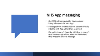 NHS App messaging
• Our SMS software provider have enabled
integration with the NHS App
• Messages from the Practice will be sent directly
into the NHS App rather than as an SMS
• If a patient doesn’t have the NHS App or doesn’t
read the message within a certain timeframe,
they’ll receive an SMS message
 