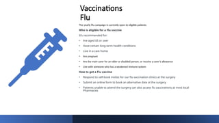 Vaccinations
Flu
The yearly Flu campaign is currently open to eligible patients
Who is eligible for a Flu vaccine
It’s recommended for:
• Are aged 65 or over
• Have certain long-term health conditions
• Live in a care home
• Are pregnant
• Are the main carer for an older or disabled person, or receive a carer’s allowance
• Live with someone who has a weakened immune system
How to get a Flu vaccine
• Respond to self-book invites for our flu vaccination clinics at the surgery
• Submit an online form to book an alternative date at the surgery
• Patients unable to attend the surgery can also access flu vaccinations at most local
Pharmacies
 