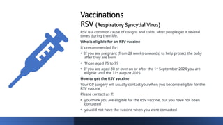 Vaccinations
RSV (Respiratory Syncytial Virus)
RSV is a common cause of coughs and colds. Most people get it several
times during their life.
Who is eligible for an RSV vaccine
It's recommended for:
• If you are pregnant (from 28 weeks onwards) to help protect the baby
after they are born
• Those aged 75 to 79
• If you are aged 80 or over on or after the 1st September 2024 you are
eligible until the 31st August 2025
How to get the RSV vaccine
Your GP surgery will usually contact you when you become eligible for the
RSV vaccine
Please contact us if:
• you think you are eligible for the RSV vaccine, but you have not been
contacted
• you did not have the vaccine when you were contacted
 