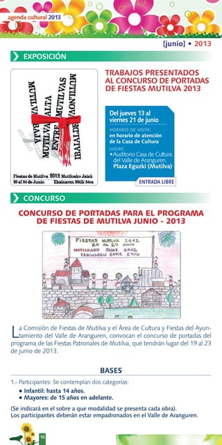 agenda cultural 2013



                                                                  [junio] • 2013
 ›    EXPOSICIÓN

                                       TRABAJOS PRESENTADOS
                                       AL CONCURSO DE PORTADAS
                                       DE FIESTAS MUTILVA 2013


                                         Del jueves 13 al
                                         viernes 21 de junio
                                         HORARIO DE VISITA:
                                         en horario de atención
                                         de la Casa de Cultura
                                         LUGAR:
                                         •Auditorio Casa de Cultura
                                           del Valle de Aranguren.
                                           Plaza Eguzki (Mutilva)

                                                     ENTRADA LIBRE


 ›    CONCURSO

    CONCURSO DE PORTADAS PARA EL PROGRAMA
       DE FIESTAS DE MUTILVA JUNIO - 2013




 L  a Comisión de Fiestas de Mutilva y el Área de Cultura y Fiestas del Ayun-
    tamiento del Valle de Aranguren, convocan el concurso de portadas del
 programa de las Fiestas Patronales de Mutilva, que tendrán lugar del 19 al 23
 de junio de 2013.


                                     BASES
 1.- Participantes: Se contemplan dos categorías:
     ● Infantil: hasta 14 años.
     ● Mayores: de 15 años en adelante.


 (Se indicará en el sobre a que modalidad se presenta cada obra).
 Los participantes deberán estar empadronados en el Valle de Aranguren.


            10
 