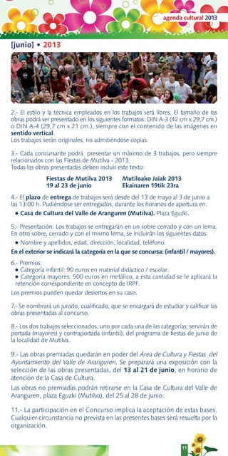 agenda cultural 2013



[junio] • 2013




2.- El estilo y la técnica empleados en los trabajos será libres. El tamaño de las
obras podrá ser presentado en los siguientes formatos: DIN A-3 (42 cm x 29,7 cm.)
o DIN A-4 (29,7 cm x 21 cm.), siempre con el contenido de las imágenes en
sentido vertical.
Los trabajos serán originales, no admitiéndose copias.

3.- Cada concursante podrá presentar un máximo de 3 trabajos, pero siempre
relacionados con las Fiestas de Mutilva - 2013.
Todas las obras presentadas deben incluir este texto:
              Fiestas de Mutilva 2013        Mutiloako Jaiak 2013
              19 al 23 de junio              Ekainaren 19tik 23ra
4.- El plazo de entrega de trabajos será desde del 13 de mayo al 3 de junio a
las 13:00 h. Pudiéndose ser entregados, durante los horarios de apertura en:
  ● Casa de Cultura del Valle de Aranguren (Mutilva). Plaza Eguzki.


5.- Presentación: Los trabajos se entregarán en un sobre cerrado y con un lema.
En otro sobre, cerrado y con el mismo lema, se incluirán los siguientes datos:
  ● Nombre y apellidos, edad, dirección, localidad, teléfono.

En el exterior se indicará la categoría en la que se concursa: (infantil / mayores).
6.- Premios:
  ● Categoría infantil: 90 euros en material didáctico / escolar.
  ● Categoría mayores: 500 euros en metálico, a esta cantidad se le aplicará la
  retención correspondiente en concepto de IRPF.
Los premios pueden quedar desiertos en su caso.

7.- Se nombrará un jurado, cualiﬁcado, que se encargará de estudiar y caliﬁcar las
obras presentadas al concurso.

8.- Los dos trabajos seleccionados, uno por cada una de las categorías, servirán de
portada (mayores) y contraportada (infantil), del programa de ﬁestas de junio de
la localidad de Mutilva.

9.- Las obras premiadas quedarán en poder del Área de Cultura y Fiestas del
Ayuntamiento del Valle de Aranguren. Se preparará una exposición con la
selección de las obras presentadas, del 13 al 21 de junio, en horario de
atención de la Casa de Cultura.
Las obras no premiadas podrán retirarse en la Casa de Cultura del Valle de
Aranguren, plaza Eguzki (Mutilva), del 25 al 28 de junio.

11.- La participación en el Concurso implica la aceptación de estas bases.
Cualquier circunstancia no prevista en las presentes bases será resuelta por la
organización.


                                                                     11
 