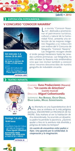 agenda cultural 2013



                                                              [abril] • 2013
 ›   EXPOSICIÓN FOTOGRÁFICA

 V CONCURSO “CONOCER NAVARRA”

                                               L  a revista “Conocer Nava-
                                                  rra”, dedicada a promocio-
                                              nar el patrimonio turístico,
                                              cultural y natural de la Comu-
                                              nidad Foral, presenta una se-
                                              lección de las mejores imáge-
                                              nes llegadas a su redac c i ó n
                                              con motivo del V Concurso de
                                              fotografía “Conocer Navarra”.
                                              Las imágenes recogen desde
  Del miércoles 3 al              el árido paisaje bardenero hasta las neva-
  viernes 26 de abril             das cumbres pirenaicas. Las fotografías no
  HORARIO DE VISITA:              sólo retratan la Navarra más emblemática
  de lunes a viernes de           sino que nos invitan también a conocer
  17:00 a 21:00 horas
                                  otros rincones desconocidos de nuestra
  LUGAR:
  •Casa de Cultura del            geografía de indudable encanto.
    Valle de Aranguren
    Plaza Eguzki (Mutilva)
                 ENTRADA LIBRE

 ›   TEATRO INFANTIL

                                 COMPAÑÍA: Iluna Producciones (Navarra)
                                 OBRA: “Un cuento de detectives”
                                               (cuento musical)
                                 DIRECCIÓN: Miguel Goikoetxandía
                                 INTÉRPRETES: ANA BERRADE, OSCAR ORZAIZ,
                                 DAVID LARREA, MIGUEL GOIKOETXANDÍA


                                 A   na Montaña es una Superdetective de 6
                                     años, que se embarca en la más peligrosa
                                 aventura; ENCONTRAR LA PACIENCIA DE SU
                                 PADRE. Esta mañana al ver la habitación de
                                   Ana desordenada, ha ocurrido un desastre;
  Domingo 7 de abril
                                   su padre ha perdido la paciencia. ¿Quieres
  18:00 horas                      ayudar a Ana en la aventura más divertida y
  LUGAR:
                                   peligrosa de todos los tiempos?
  •Auditorio Casa de Cultura
    del Valle de Aranguren.       Un cuento de encuentros entre padres e
    Plaza Eguzki (Mutilva)        hijos. Una apuesta por la solidaridad, la
  ACTIVIDAD PARA                  cooperación y la imaginación.
  TODOS LOS PÚBLICOS
  (A PARTIR DE 3 AÑOS)

                 ENTRADA 3€



             4
 