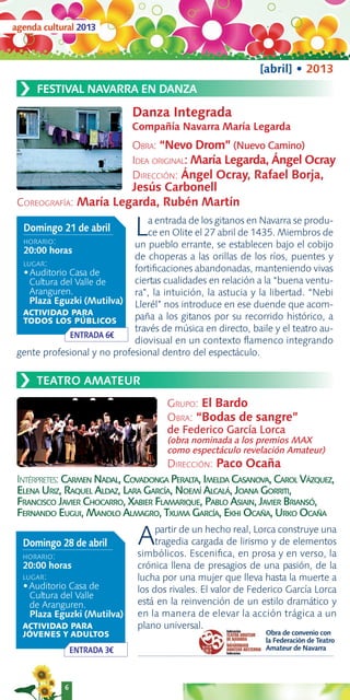 agenda cultural 2013



                                                             [abril] • 2013
 ›   FESTIVAL NAVARRA EN DANZA

                              Danza Integrada
                              Compañía Navarra María Legarda
                              OBRA: “Nevo Drom” (Nuevo Camino)
                              IDEA ORIGINAL: María Legarda, Ángel Ocray
                              DIRECCIÓN: Ángel Ocray, Rafael Borja,
                              Jesús Carbonell
 COREOGRAFÍA: María Legarda, Rubén Martín

  Domingo 21 de abril
  HORARIO:
                              L a entrada de los gitanos en Navarra se produ-
                                ce en Olite el 27 abril de 1435. Miembros de
                             un pueblo errante, se establecen bajo el cobijo
  20:00 horas
                             de choperas a las orillas de los ríos, puentes y
  LUGAR:
  •Auditorio Casa de         fortiﬁcaciones abandonadas, manteniendo vivas
    Cultura del Valle de     ciertas cualidades en relación a la “buena ventu-
    Aranguren.               ra”, la intuición, la astucia y la libertad. “Nebi
    Plaza Eguzki (Mutilva) Llerél” nos introduce en ese duende que acom-
  ACTIVIDAD PARA
  TODOS LOS PÚBLICOS         paña a los gitanos por su recorrido histórico, a
                             través de música en directo, baile y el teatro au-
              ENTRADA 6€
                             diovisual en un contexto ﬂamenco integrando
 gente profesional y no profesional dentro del espectáculo.


 ›   TEATRO AMATEUR
                                      GRUPO: El Bardo
                                      OBRA: “Bodas de sangre”
                                      de Federico García Lorca
                                      (obra nominada a los premios MAX
                                      como espectáculo revelación Amateur)
                                      DIRECCIÓN: Paco Ocaña
 INTÉRPRETES: CARMEN NADAL, COVADONGA PERALTA, IMELDA CASANOVA, CAROL VÁZQUEZ,
 ELENA URIZ, RAQUEL ALDAZ, LARA GARCÍA, NOEMÍ ALCALÁ, JOANA GORRITI,
 FRANCISCO JAVIER CHOCARRO, XABIER FLAMARIQUE, PABLO ASIAIN, JAVIER BRIANSÓ,
 FERNANDO EUGUI, MANOLO ALMAGRO, TXUMA GARCÍA, EKHI OCAÑA, URKO OCAÑA

  Domingo 28 de abril          A    partir de un hecho real, Lorca construye una
                                    tragedia cargada de lirismo y de elementos
                               simbólicos. Esceniﬁca, en prosa y en verso, la
  HORARIO:
  20:00 horas                  crónica llena de presagios de una pasión, de la
  LUGAR:                       lucha por una mujer que lleva hasta la muerte a
  •Auditorio Casa de           los dos rivales. El valor de Federico García Lorca
    Cultura del Valle
    de Aranguren.              está en la reinvención de un estilo dramático y
    Plaza Eguzki (Mutilva)     en la manera de elevar la acción trágica a un
  ACTIVIDAD PARA               plano universal.
  JÓVENES Y ADULTOS                                            Obra de convenio con
                                                               la Federación de Teatro
                 ENTRADA 3€                                    Amateur de Navarra




             6
 