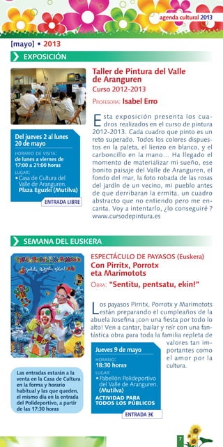 agenda cultural 2013



[mayo] • 2013
›   EXPOSICIÓN
                               Taller de Pintura del Valle
                               de Aranguren
                               Curso 2012-2013
                               PROFESORA: Isabel Erro


                               E   sta exposición presenta lo s c ua-
                                   dros realizados en el curso de pintura
                               2012-2013. Cada cuadro que pinto es un
 Del jueves 2 al lunes         reto superado. Todos los colores dispues-
 20 de mayo
                               tos en la paleta, el lienzo en blanco, y el
 HORARIO DE VISITA:            carboncillo en la mano… Ha llegado el
 de lunes a viernes de
 17:00 a 21:00 horas           momento de materializar mi sueño, ese
 LUGAR:                        bonito paisaje del Valle de Aranguren, el
 •Casa de Cultura del          fondo del mar, la foto robada de las rosas
   Valle de Aranguren.         del jardín de un vecino, mi pueblo antes
   Plaza Eguzki (Mutilva)
                               de que derribaran la ermita, un cuadro
             ENTRADA LIBRE     abstracto que no entiendo pero me en-
                               canta. Voy a intentarlo, ¿lo conseguiré ?
                               www.cursodepintura.es



›   SEMANA DEL EUSKERA

                               ESPECTÁCULO DE PAYASOS (Euskera)
                               Con Pirritx, Porrotx
                               eta Marimotots
                               OBRA: “Sentitu, pentsatu, ekin!”


                               L   os payasos Pirritx, Porrotx y Marimotots
                                   están preparando el cumpleaños de la
                               abuela Joseﬁna ¡con una ﬁesta por todo lo
                               alto! Ven a cantar, bailar y reír con una fan-
                               tástica obra para toda la familia repleta de
                                                            valores tan im-
                                 Jueves 9 de mayo           portantes como
                                 HORARIO:                   el amor por la
                                 18:30 horas                cultura.
 Las entradas estarán a la      LUGAR:
 venta en la Casa de Cultura    •Pabellón Polideportivo
 en la forma y horario            del Valle de Aranguren.
 habitual y las que queden,       (Mutilva)
 el mismo día en la entrada     ACTIVIDAD PARA
 del Polideportivo, a partir    TODOS LOS PÚBLICOS
 de las 17:30 horas
                                            ENTRADA 3€



                                                                   7
 