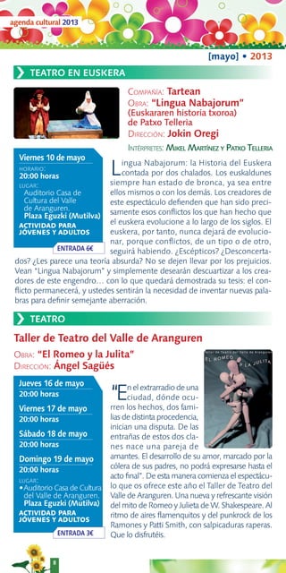 agenda cultural 2013



                                                             [mayo] • 2013
 ›   TEATRO EN EUSKERA
                                    COMPAÑÍA: Tartean
                                    OBRA: “Lingua Nabajorum”
                                    (Euskararen historia txoroa)
                                    de Patxo Telleria
                                    DIRECCIÓN: Jokin Oregi
                                    INTÉRPRETES: MIKEL MARTÍNEZ Y PATXO TELLERIA
  Viernes 10 de mayo
  HORARIO:
  20:00 horas                  Lingua Nabajorum: la Historia del Euskera
                                contada por dos chalados. Los euskaldunes
                            siempre han estado de bronca, ya sea entre
  LUGAR:
    Auditorio Casa de       ellos mismos o con los demás. Los creadores de
    Cultura del Valle       este espectáculo deﬁenden que han sido preci-
    de Aranguren.
    Plaza Eguzki (Mutilva) samente esos conﬂictos los que han hecho que
  ACTIVIDAD PARA
                            el euskera evolucione a lo largo de los siglos. El
  JÓVENES Y ADULTOS         euskera, por tanto, nunca dejará de evolucio-
                            nar, porque conﬂictos, de un tipo o de otro,
              ENTRADA 6€    seguirá habiendo. ¿Escépticos? ¿Desconcerta-
 dos? ¿Les parece una teoría absurda? No se dejen llevar por los prejuicios.
 Vean “Lingua Nabajorum” y simplemente desearán descuartizar a los crea-
 dores de este engendro… con lo que quedará demostrada su tesis: el con-
 ﬂicto permanecerá, y ustedes sentirán la necesidad de inventar nuevas pala-
 bras para deﬁnir semejante aberración.

 ›   TEATRO

 Taller de Teatro del Valle de Aranguren
 OBRA: “El Romeo y la Julita”
 DIRECCIÓN: Ángel Sagüés
  Jueves 16 de mayo
  20:00 horas                  “E    n el extrarradio de una
                                     ciudad, dónde ocu-
                               rren los hechos, dos fami-
  Viernes 17 de mayo
  20:00 horas                  lias de distinta procedencia,
                               inician una disputa. De las
  Sábado 18 de mayo            entrañas de estos dos cla-
  20:00 horas                  nes nace una pareja de
  Domingo 19 de mayo           amantes. El desarrollo de su amor, marcado por la
  20:00 horas                  cólera de sus padres, no podrá expresarse hasta el
                               acto ﬁnal”. De esta manera comienza el espectácu-
  LUGAR:
  •Auditorio Casa de Cultura   lo que os ofrece este año el Taller de Teatro del
    del Valle de Aranguren.    Valle de Aranguren. Una nueva y refrescante visión
    Plaza Eguzki (Mutilva)     del mito de Romeo y Julieta de W. Shakespeare. Al
  ACTIVIDAD PARA               ritmo de aires ﬂamenquitos y del punkrock de los
  JÓVENES Y ADULTOS
                               Ramones y Patti Smith, con salpicaduras raperas.
                ENTRADA 3€     Que lo disfrutéis.


            8
 