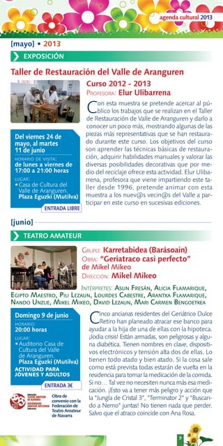 agenda cultural 2013



[mayo] • 2013
›   EXPOSICIÓN

Taller de Restauración del Valle de Aranguren
                                   Curso 2012 - 2013
                                   PROFESORA: Elur Ulibarrena

                                   C    on esta muestra se pretende acercar al pú-
                                        blico los trabajos que se realizan en el Taller
                                   de Restauración de Valle de Aranguren y darlo a
                                   conocer un poco más, mostrando algunas de las
 Del viernes 24 de                 piezas más representativas que se han restaura-
 mayo, al martes                   do durante este curso. Los objetivos del curso
 11 de junio                       son aprender las técnicas básicas de restaura-
 HORARIO DE VISITA:                ción, adquirir habilidades manuales y valorar las
 de lunes a viernes de             diversas posibilidades decorativas que por me-
 17:00 a 21:00 horas               dio del reciclaje ofrece esta actividad. Elur Uliba-
 LUGAR:                            rrena, profesora que viene impartiendo este ta-
 •Casa de Cultura del              ller desde 1996, pretende animar con esta
   Valle de Aranguren.
   Plaza Eguzki (Mutilva)          muestra a los nuev@s vecin@s del Valle a par-
                                   ticipar en este curso en sucesivas ediciones.
             ENTRADA LIBRE

[junio]

›   TEATRO AMATEUR

                                  GRUPO: Karretabidea (Barásoain)
                                  OBRA: “Geriatraco casi perfecto”
                                  de Mikel Mikeo
                                  DIRECCIÓN: Mikel Mikeo
                        INTÉRPRETES: ASUN FRESÁN, ALICIA FLAMARIQUE,
EGIPTO MAESTRO, PILI LEZAUN, LOURDES CABESTRE, ARANTXA FLAMARIQUE,
NANDO UNZUE, MIKEL MIKEO, DAVID LEZAUN, MARI CARMEN BENGOETXEA
 Domingo 9 de junio
 HORARIO:
 20:00 horas
                                    C    inco ancianas residentes del Geriátrico Dulce
                                         Retiro han planeado atracar ese banco para
                                    ayudar a la hija de una de ellas con la hipoteca.
 LUGAR:                             ¡Jodia crisis! Están armadas, son peligrosas y algu-
 •Auditorio Casa de                 na diabética. Tienen nombres en clave, dispositi-
   Cultura del Valle                vos electrónicos y tensión alta dos de ellas. Lo
   de Aranguren.
   Plaza Eguzki (Mutilva)           tienen todo atado y bien atado. Si la cosa sale
 ACTIVIDAD PARA                     como está prevista todas estarán de vuelta en la
 JÓVENES Y ADULTOS                  residencia para tomar la medicación de la comida.
             ENTRADA 3€             Si no… Tal vez no necesiten nunca más esa medi-
                                    cación. ¡Esto va a tener más peligro y acción que
                Obra de
                convenio con la
                                    la "Jungla de Cristal 3", "Terminator 2" y "Buscan-
                Federación de       do a Nemo" juntas! No tienen nada que perder.
                Teatro Amateur
                de Navarra          Salvo que el atraco coincide con Ana Rosa.


                                                                          9
 