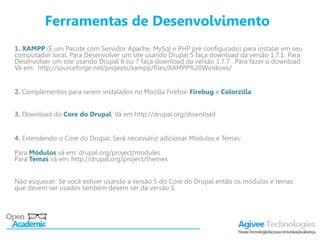 Ferramentas de Desenvolvimento
1. XAMPP (É um Pacote com Servidor Apache, MySql e PHP pré configurado) para instalar em seu
computador local. Para Desenvolver um site usando Drupal 5 faça download da versão 1.7.1. Para
Desenvolver um site usando Drupal 6 ou 7 faça download da versão 1.7.7 . Para fazer o download
Vá em: http://sourceforge.net/projects/xampp/files/XAMPP%20Windows/


2. Complementos para serem instalados no Mozilla Firefox: Firebug e Colorzilla.


3. Download do Core do Drupal: Vá em http://drupal.org/download


4. Extendendo o Core do Drupal: Será necessário adicionar Módulos e Temas:

Para Módulos vá em: drupal.org/project/modules
Para Temas vá em: http://drupal.org/project/themes


Não esquecer: Se você estiver usando a versão 5 do Core do Drupal então os módulos e temas
que devem ser usados também devem ser da versão 5
 