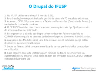 O Drupal do IFUSP
1. No IFUSP utiliza-se o drupal 5 (versão 5.20).
2. Esta instalação é responsável pela gestão de cerca de 70 websites existentes.
3. Apenas o CCIFUSP possui acesso a Tabela de Permissões (Controle de Acesso) e
à criação de contas de usuários.
4. O CCIFUSP também não concede acesso aos arquivos via ftp. Qualquer envio
de arquivos deve ser solicitado.
5. Para gerenciar o site do seu Departamento deve ser feito um pedido ao
CCIFUSP dizendo quais as pessoas poderão se logar no site como Administrador.
6. A respeito dos Módulos já há uma lista de mais de 40 módulos que já estão
disponíveis para serem utilizados.
7. Sobre os Temas, já há também uma lista de temas pré-instalados que podem
ser utilizados.
8. Caso alguém necessite instalar algum módulo ou tenha desenvolvido (ou
customizado) seu próprio Tema estes podem ser enviados para o CCIFUSP instalar
e disponibilizar para uso
 