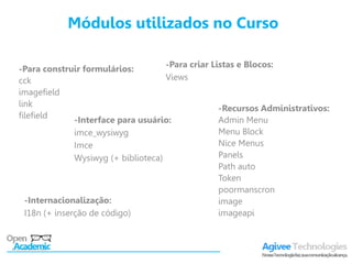 Módulos utilizados no Curso

                                      -Para criar Listas e Blocos:
-Para construir formulários:
cck                                   Views
imagefield
link
                                                    -Recursos Administrativos:
filefield
               -Interface para usuário:             Admin Menu
               imce_wysiwyg                         Menu Block
               Imce                                 Nice Menus
               Wysiwyg (+ biblioteca)               Panels
                                                    Path auto
                                                    Token
                                                    poormanscron
  -Internacionalização:                             image
  I18n (+ inserção de código)                       imageapi
 