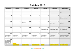 www. calendarioVIP.com
Outubro 2016
Segunda Terça Quarta Quinta Sexta Sábado Domingo
1 2
GD
3 4 5 6 7 8 9
Ceia do Senhor
10 11 12 13 14 15 16
Feriado
Aviva KiDs GD 17h
17 18 19 20 21 22 23
CONFERÊNCIA SANTARÉM - MDA DE 21 À 30/10
24 25 26 27 28 29 30
Conferência Conferência Conferência Conferência Conferência Conferência Término Conferência
Santarém Santarém Santarém Santarém Santarém Santarém Santarém - MDA
31
Dia Nacional da
Proclamação do
Evangelho - Lei
13246 - 12/1/16 BAZARES
BENEFICENTE PROGRAMADO DURANTE O ANO DATAS AVISADO SEMPRE C/ 1 MÊS ANTES.
 