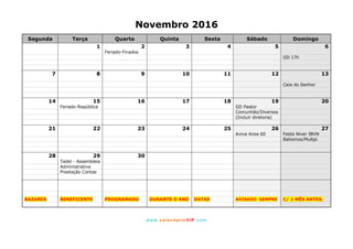 www. calendarioVIP.com
Novembro 2016
Segunda Terça Quarta Quinta Sexta Sábado Domingo
1 2 3 4 5 6
Feriado-Finados
GD 17h
7 8 9 10 11 12 13
Ceia do Senhor
14 15 16 17 18 19 20
Feriado-República GD Pastor
Comunhão/Diversos
(Incluir diretoria)
21 22 23 24 25 26 27
Aviva Anos 60 Festa Niver IBVN
Batismos/Multpl.
28 29 30
Tadel - Assembleia
Administrativa
Prestação Contas
BAZARES BENEFICENTE PROGRAMADO DURANTE O ANO DATAS AVISADO SEMPRE C/ 1 MÊS ANTES.
 