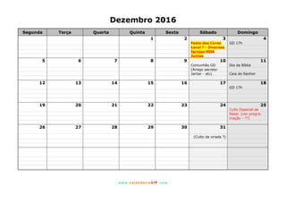 www. calendarioVIP.com
Dezembro 2016
Segunda Terça Quarta Quinta Sexta Sábado Domingo
1 2 3 4
Festa das Cores GD 17h
Local ? - Diversas
Igrejas MDA
Juntas
5 6 7 8 9 10 11
Comunhão GD Dia da Bíblia
(Amigo secreto-
Jantar - etc) Ceia do Senhor
12 13 14 15 16 17 18
GD 17h
19 20 21 22 23 24 25
Culto Especial de
Natal. (ver progra-
mação - ??)
26 27 28 29 30 31
(Culto da virada ?)
 