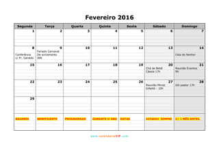 www. calendarioVIP.com
Fevereiro 2016
Segunda Terça Quarta Quinta Sexta Sábado Domingo
1 2 3 4 5 6 7
8 9 10 11 12 13 14
Feriado Carnaval
Conferência De avivamento Ceia do Senhor
c/ Pr. Geraldo IBN
15 16 17 18 19 20 21
Chá de Bebê Reunião Eventos
Cássia 17h 9h
22 23 24 25 26 27 28
Reunião Minist. GD pastor 17h
Infantil - 10h
29
BAZARES BENEFICENTE PROGRAMADO DURANTE O ANO DATAS AVISADO SEMPRE C/ 1 MÊS ANTES.
 