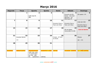 www. calendarioVIP.com
Março 2016
Segunda Terça Quarta Quinta Sexta Sábado Domingo
1 2 3 4 5 6
Encontro de Mu- GD pastor 17h
Café mda 9h lheres - Dia Inter-
IBN Nacional - em
Mairinque SP
7 8 9 10 11 12 13
(não tem GD)
Encontro Face a Encontro Face a
Face com Deus Face com Deus Encontro Face a
Face com Deus
14 15 16 17 18 19 20
GD do Pastor Ceia do Senhor
Comunhão 19:30h
21 22 23 24 25 26 27
Imersão Marília Feriado - 6ª Feira Páscoa
da Paixão
??? GD - 17h
28 29 30 31
BAZARES BENEFICENTE PROGRAMADO DURANTE O ANO DATAS AVISADO SEMPRE C/ 1 MÊS ANTES.
Café mda, toda
1ª quarta-feira
Do mês - IBN
9h. (pastores e Líderes)
 