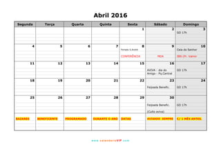 www. calendarioVIP.com
Abril 2016
Segunda Terça Quarta Quinta Sexta Sábado Domingo
1 2 3
GD 17h
4 5 6 7 8 9 10
Feriado S.André Ceia do Senhor
CONFERÊNCIA MDA IBN (Pr. Valmir
11 12 13 14 15 16 17
AVIVA - dia do GD 17h
Amigo - Pq.Central
18 19 20 21 22 23 24
Feijoada Benefic. GD 17h
25 26 27 28 29 30
Feijoada Benefic. GD 17h
(Culto aviva)
BAZARES BENEFICENTE PROGRAMADO DURANTE O ANO DATAS AVISADO SEMPRE C/ 1 MÊS ANTES.
 